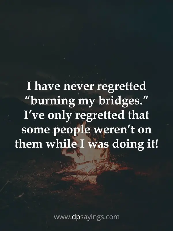 I have never regretted burning my bridges.