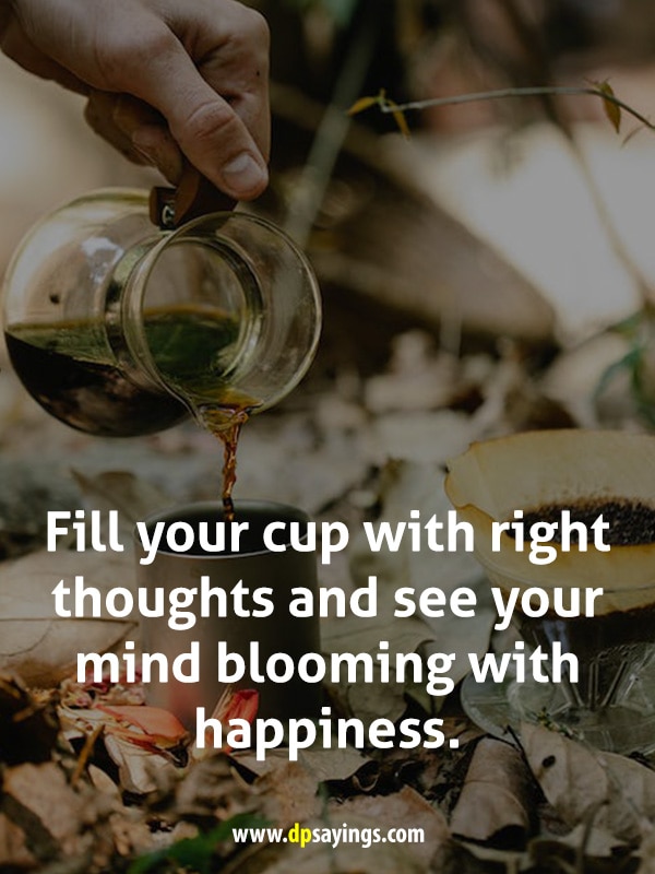 Fill your cup with right thoughts and see your mind blooming with happiness.
