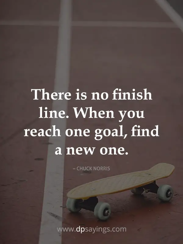 There is no finish line. When you reach one goal, find a new one.