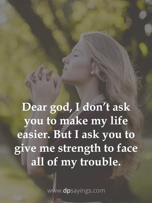 Dear god, I don’t ask you to make my life easier. But I ask you to give me strength to face all of my trouble.