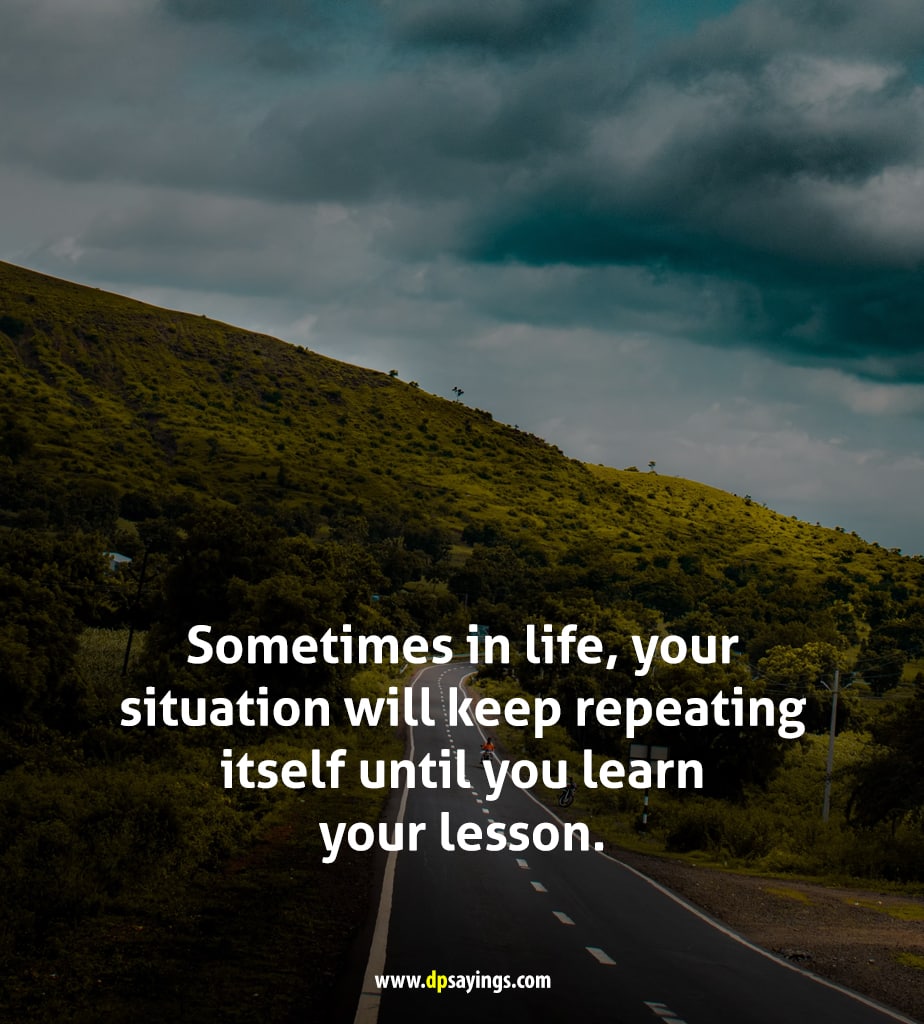 Sometimes in life, your situation will keep repeating itself until you learn your lesson.