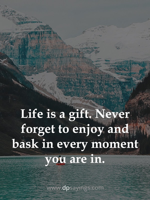 Life is a gift. Never forget to enjoy and bask in every moment you are in.