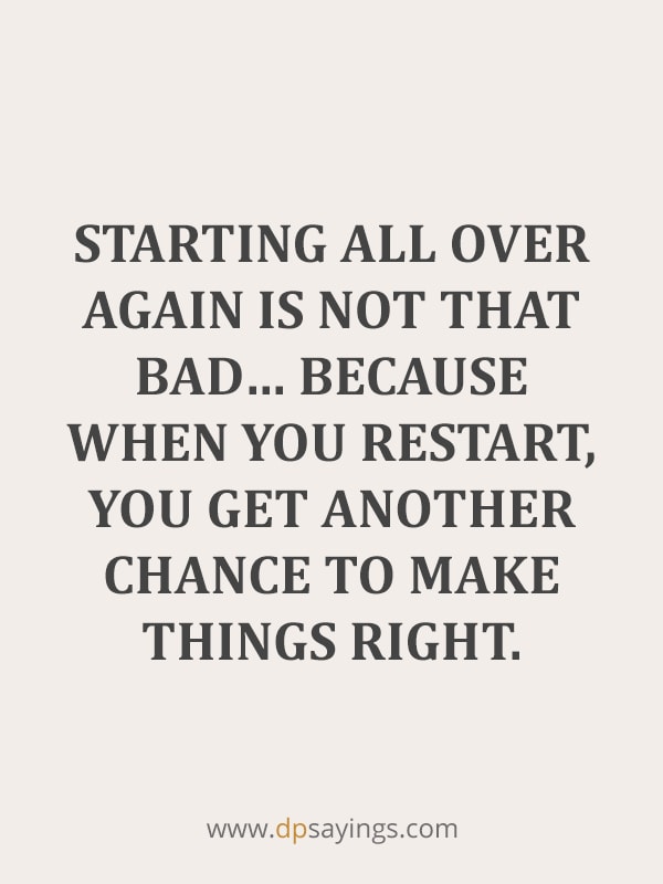 Starting all over again is not that bad... because when you restart, you get another chance to make things right.