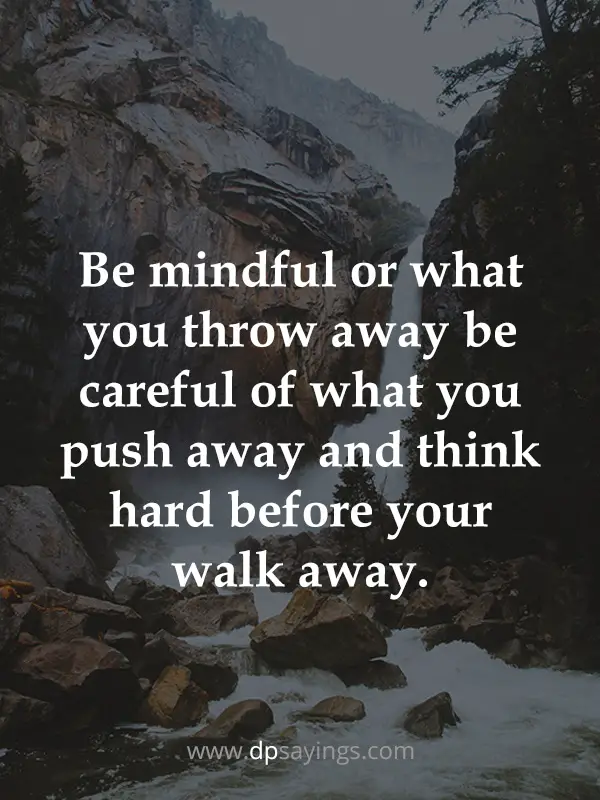 Be mindful or what you throw away be careful of what you push away and think hard before your walk away.