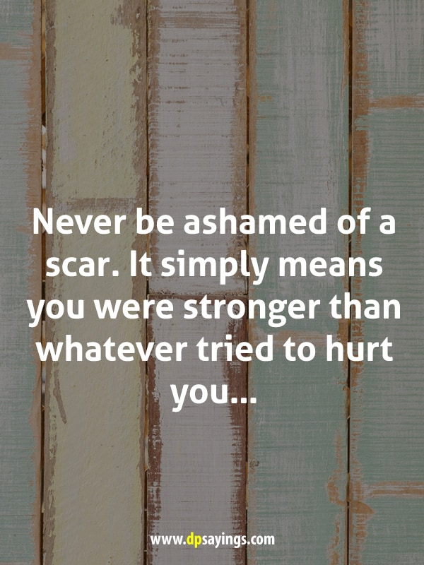 Never be ashamed of a scar. It simply means you were stronger than whatever tried to hurt you...